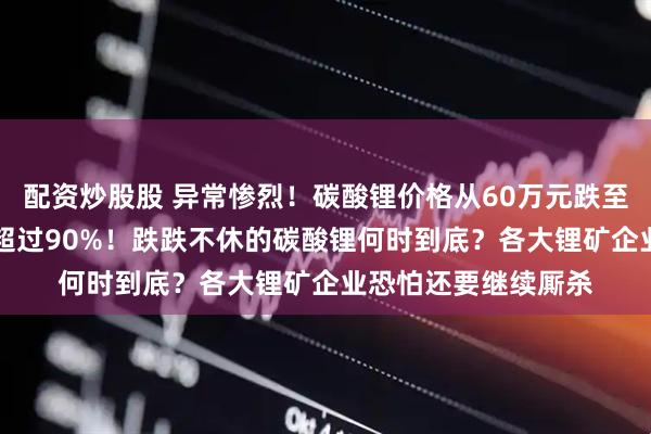 配资炒股股 异常惨烈！碳酸锂价格从60万元跌至不足6万/吨，暴跌超过90%！跌跌不休的碳酸锂何时到底？各大锂矿企业恐怕还要继续厮杀