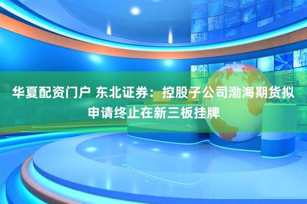 华夏配资门户 东北证券：控股子公司渤海期货拟申请终止在新三板挂牌
