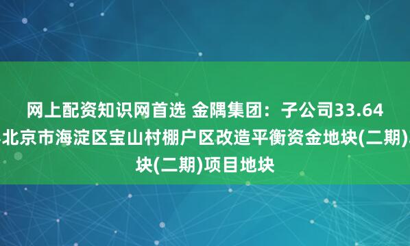 网上配资知识网首选 金隅集团：子公司33.64亿元竞得北京市海淀区宝山村棚户区改造平衡资金地块(二期)项目地块
