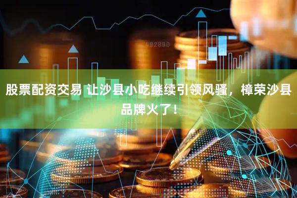 股票配资交易 让沙县小吃继续引领风骚，樟荣沙县品牌火了！