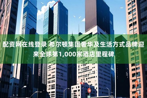 配资网在线登录 希尔顿集团奢华及生活方式品牌迎来全球第1,000家酒店里程碑