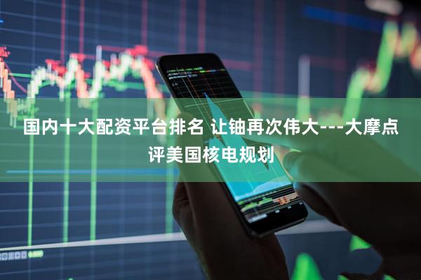 国内十大配资平台排名 让铀再次伟大---大摩点评美国核电规划