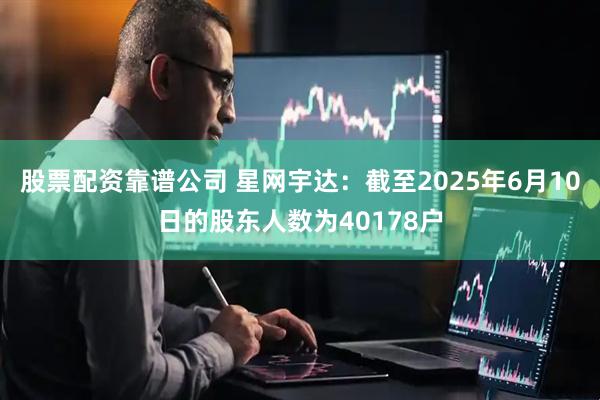 股票配资靠谱公司 星网宇达：截至2025年6月10日的股东人数为40178户