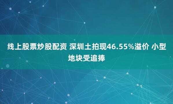 线上股票炒股配资 深圳土拍现46.55%溢价 小型地块受追捧