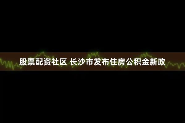 股票配资社区 长沙市发布住房公积金新政