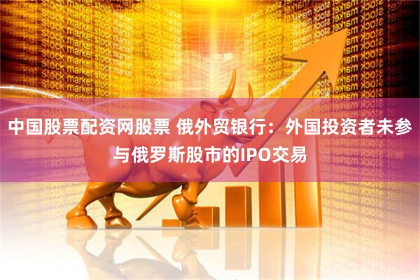 中国股票配资网股票 俄外贸银行：外国投资者未参与俄罗斯股市的IPO交易
