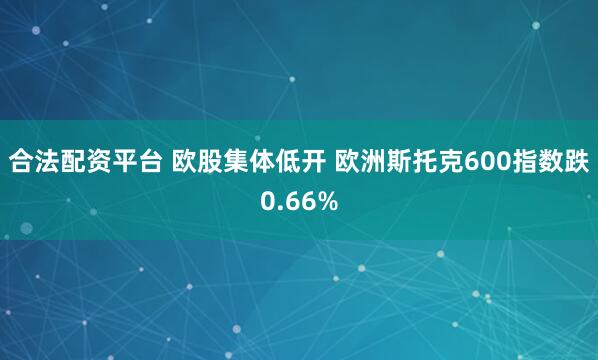 合法配资平台 欧股集体低开 欧洲斯托克600指数跌0.66%