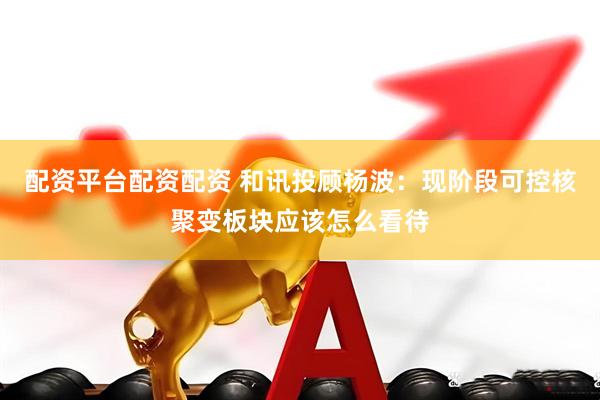 配资平台配资配资 和讯投顾杨波：现阶段可控核聚变板块应该怎么看待