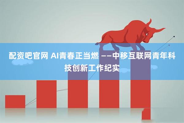 配资吧官网 AI青春正当燃 ——中移互联网青年科技创新工作纪实