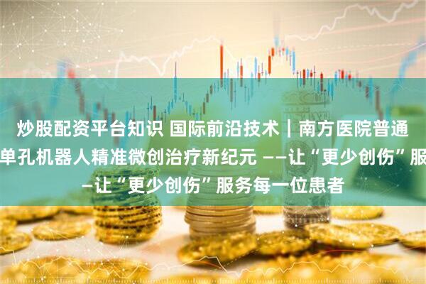 炒股配资平台知识 国际前沿技术｜南方医院普通外科开启国产单孔机器人精准微创治疗新纪元 ——让“更少创伤”服务每一位患者