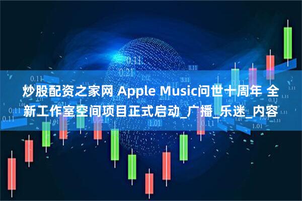 炒股配资之家网 Apple Music问世十周年 全新工作室空间项目正式启动_广播_乐迷_内容