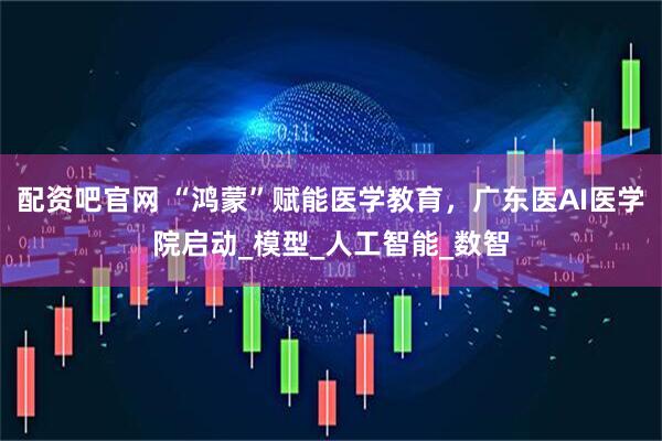 配资吧官网 “鸿蒙”赋能医学教育，广东医AI医学院启动_模型_人工智能_数智