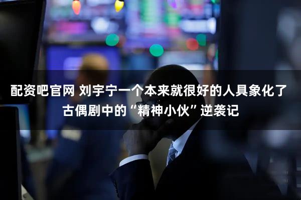配资吧官网 刘宇宁一个本来就很好的人具象化了 古偶剧中的“精神小伙”逆袭记