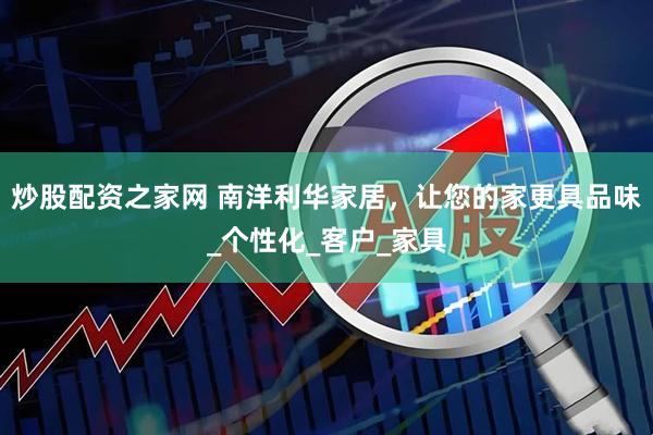 炒股配资之家网 南洋利华家居，让您的家更具品味_个性化_客户_家具