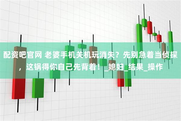 配资吧官网 老婆手机关机玩消失？先别急着当侦探，这锅得你自己先背着！_媳妇_结果_操作