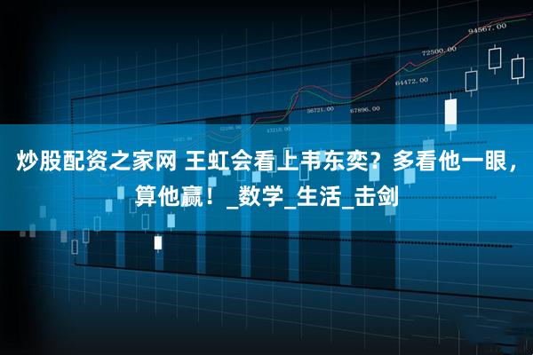 炒股配资之家网 王虹会看上韦东奕？多看他一眼，算他赢！_数学_生活_击剑