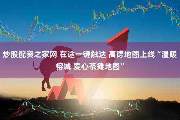 炒股配资之家网 在途一键触达 高德地图上线“温暖榕城 爱心茶摊地图”