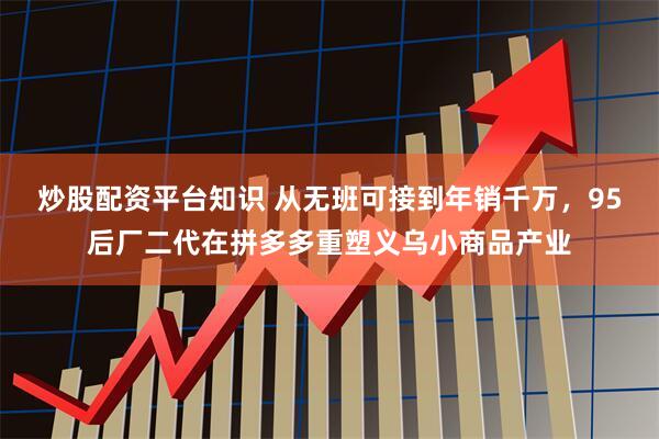 炒股配资平台知识 从无班可接到年销千万，95后厂二代在拼多多重塑义乌小商品产业