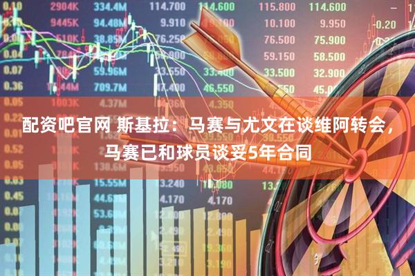 配资吧官网 斯基拉：马赛与尤文在谈维阿转会，马赛已和球员谈妥5年合同