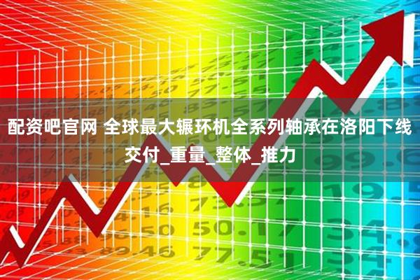 配资吧官网 全球最大辗环机全系列轴承在洛阳下线交付_重量_整体_推力
