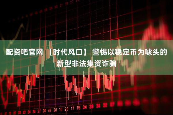 配资吧官网 【时代风口】 警惕以稳定币为噱头的新型非法集资诈骗