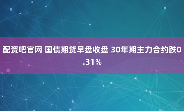配资吧官网 国债期货早盘收盘 30年期主力合约跌0.31%