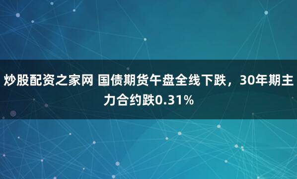 炒股配资之家网 国债期货午盘全线下跌，30年期主力合约跌0.31%
