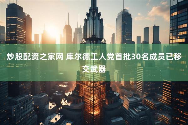 炒股配资之家网 库尔德工人党首批30名成员已移交武器