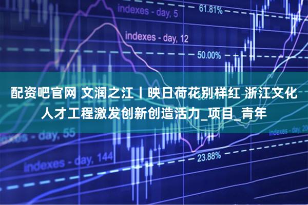 配资吧官网 文润之江丨映日荷花别样红 浙江文化人才工程激发创新创造活力_项目_青年