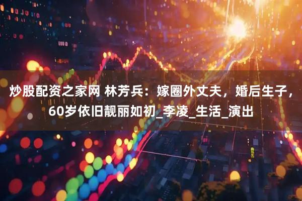 炒股配资之家网 林芳兵：嫁圈外丈夫，婚后生子，60岁依旧靓丽如初_李凌_生活_演出