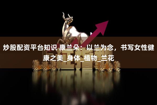 炒股配资平台知识 康兰朵：以兰为念，书写女性健康之美_身体_植物_兰花
