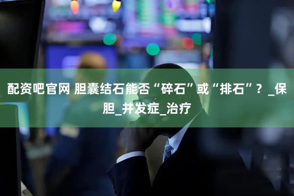 配资吧官网 胆囊结石能否“碎石”或“排石”？_保胆_并发症_治疗