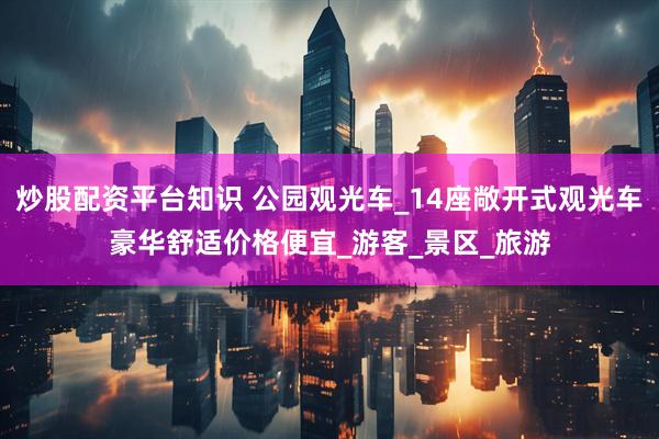 炒股配资平台知识 公园观光车_14座敞开式观光车豪华舒适价格便宜_游客_景区_旅游