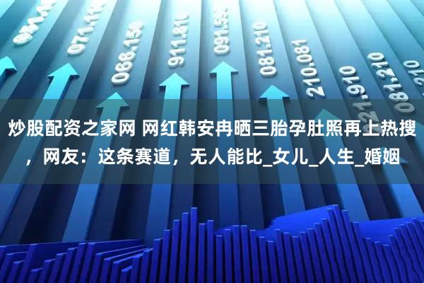 炒股配资之家网 网红韩安冉晒三胎孕肚照再上热搜，网友：这条赛道，无人能比_女儿_人生_婚姻