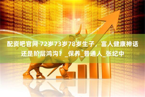 配资吧官网 72岁73岁78岁生子，富人健康神话还是阶层鸿沟？_保养_普通人_张纪中