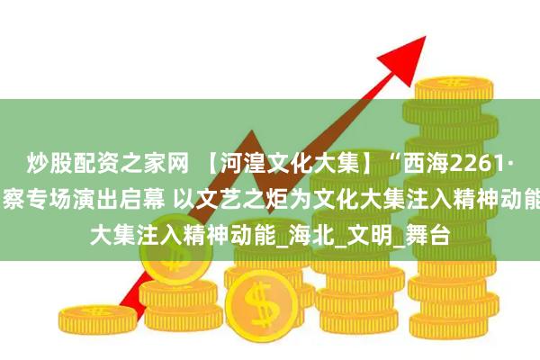 炒股配资之家网 【河湟文化大集】“西海2261·河湟文化大集”刚察专场演出启幕 以文艺之炬为文化大集注入精神动能_海北_文明_舞台