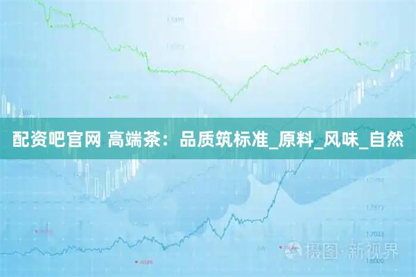 配资吧官网 高端茶：品质筑标准_原料_风味_自然