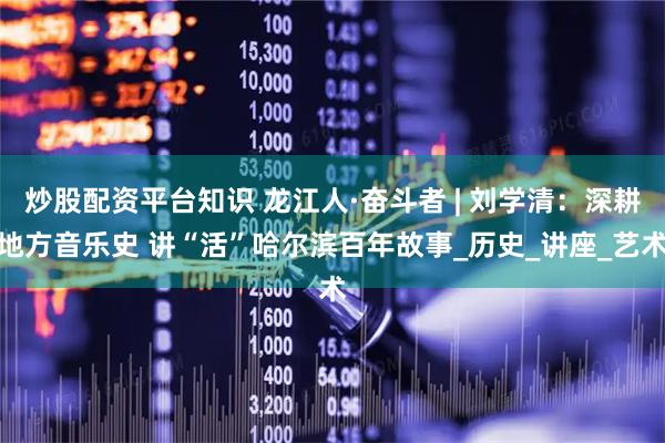 炒股配资平台知识 龙江人·奋斗者 | 刘学清：深耕地方音乐史 讲“活”哈尔滨百年故事_历史_讲座_艺术