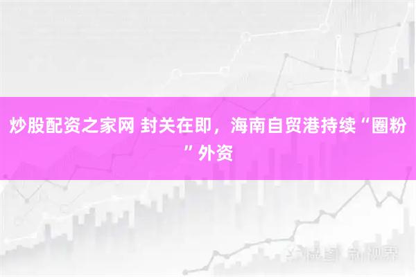炒股配资之家网 封关在即，海南自贸港持续“圈粉”外资