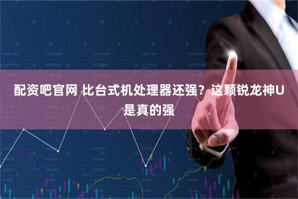 配资吧官网 比台式机处理器还强？这颗锐龙神U是真的强