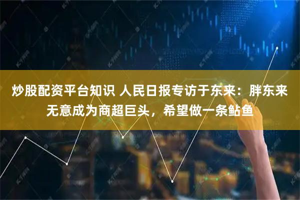 炒股配资平台知识 人民日报专访于东来：胖东来无意成为商超巨头，希望做一条鲇鱼