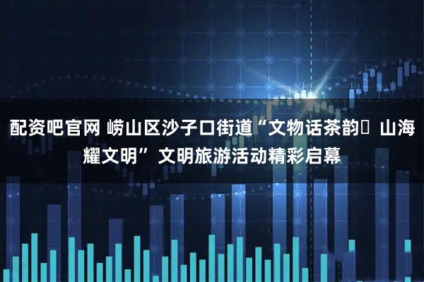 配资吧官网 崂山区沙子口街道“文物话茶韵・山海耀文明” 文明旅游活动精彩启幕