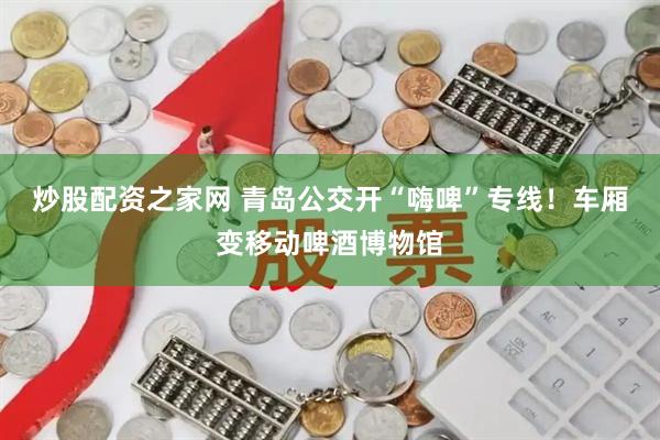 炒股配资之家网 青岛公交开“嗨啤”专线！车厢变移动啤酒博物馆