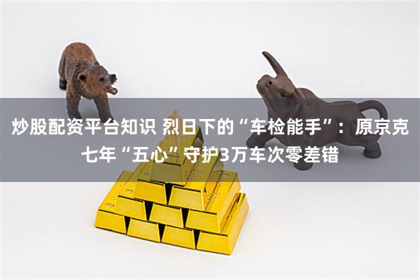 炒股配资平台知识 烈日下的“车检能手”：原京克七年“五心”守护3万车次零差错