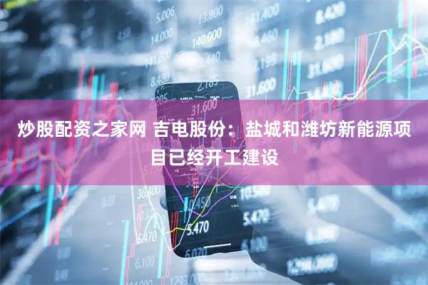 炒股配资之家网 吉电股份：盐城和潍坊新能源项目已经开工建设