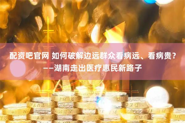 配资吧官网 如何破解边远群众看病远、看病贵？——湖南走出医疗惠民新路子