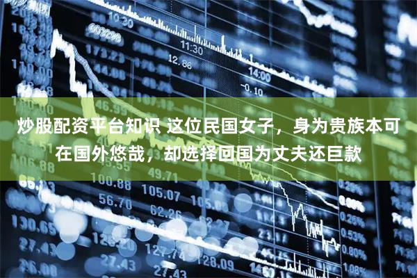 炒股配资平台知识 这位民国女子，身为贵族本可在国外悠哉，却选择回国为丈夫还巨款