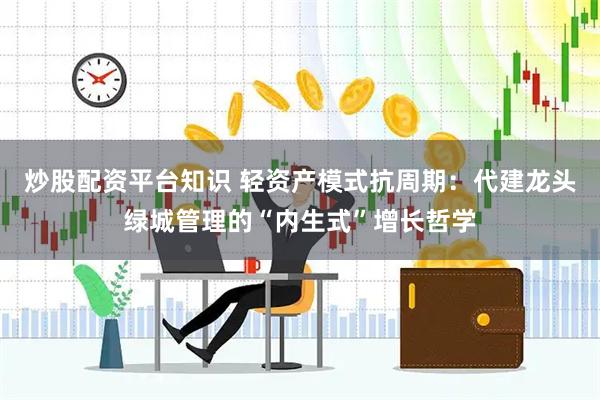 炒股配资平台知识 轻资产模式抗周期：代建龙头绿城管理的“内生式”增长哲学