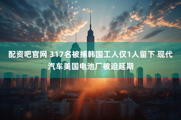 配资吧官网 317名被捕韩国工人仅1人留下 现代汽车美国电池厂被迫延期
