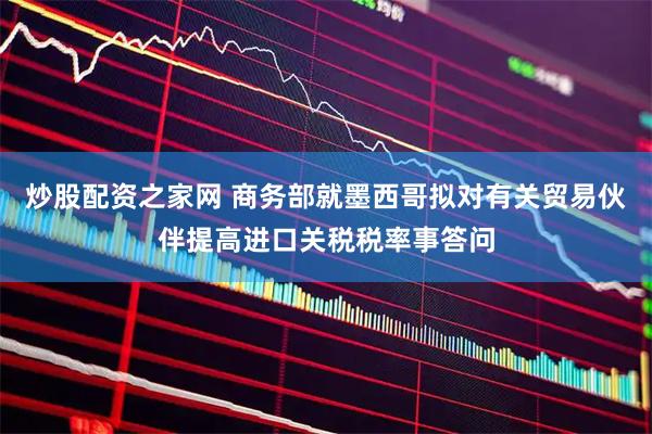 炒股配资之家网 商务部就墨西哥拟对有关贸易伙伴提高进口关税税率事答问
